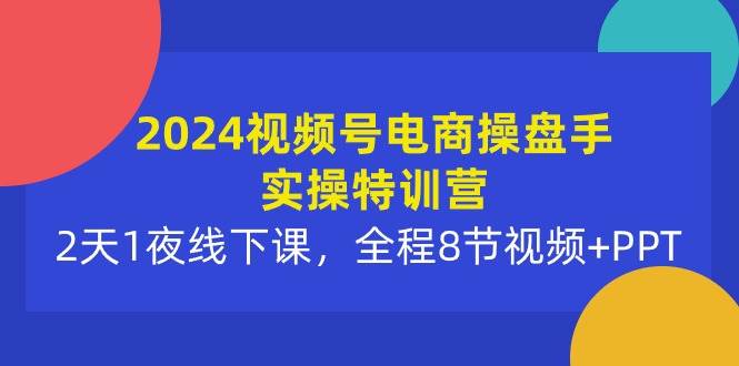 2024视频号电商操盘手实操特训营：2天1夜线下课，全程8节视频+PPT-齐力副业