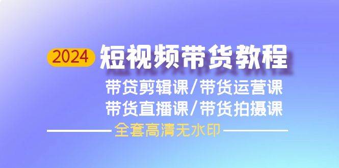 2024短视频带货教程，剪辑课+运营课+直播课+拍摄课（全套高清无水印）-齐力副业