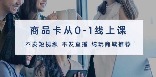 商品卡从0-1线上课（不发短视频 不发直播 纯玩商城推荐）32节课-齐力副业