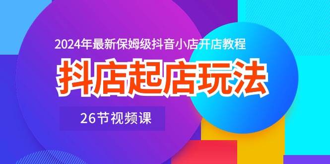 抖店起店玩法，2024年最新保姆级抖音小店开店教程（26节视频课）-齐力副业