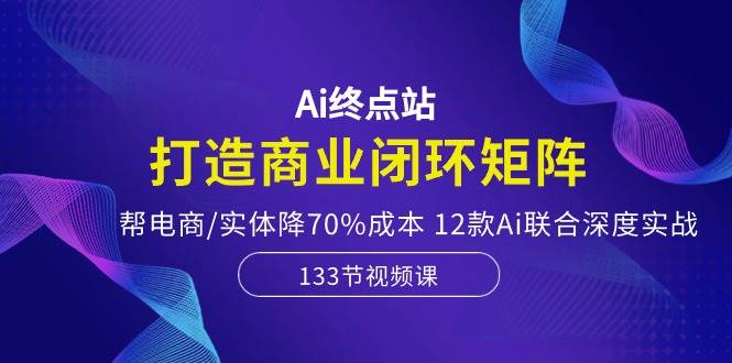 Ai终点站，打造商业闭环矩阵，帮电商/实体降70%成本，12款Ai联合深度实战-齐力副业