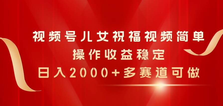 视频号儿女祝福视频，简单操作收益稳定，日入2000+，多赛道可做-齐力副业