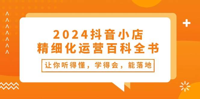 2024抖音小店-精细化运营百科全书：让你听得懂，学得会，能落地（34节课）-齐力副业