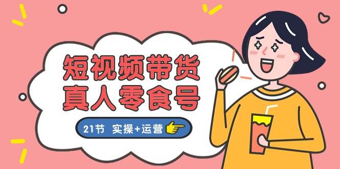 短视频带货真人零食号：更全面的零食带货教程：21节 实操+运营-齐力副业