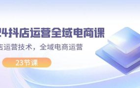 2024抖店运营-全域电商课，小店运营技术，全域电商运营（23节课）-齐力副业