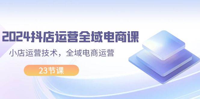 2024抖店运营-全域电商课，小店运营技术，全域电商运营（23节课）-齐力副业
