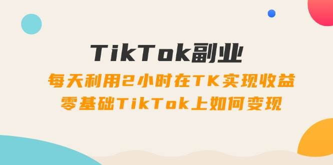 TikTok副业：每天利用2小时在TK实现收益，零基础TikTok上如何变现，34节程-齐力副业