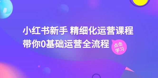 小红书新手 精细化运营课程，带你0基础运营全流程（41节视频课）-齐力副业