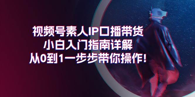 视频号素人IP口播带货小白入门指南详解，从0到1一步步带你操作!-齐力副业