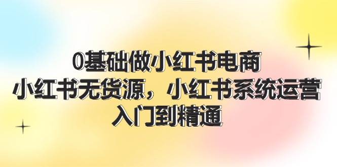 0基础做小红书电商，小红书无货源，小红书系统运营，入门到精通 (70节)-齐力副业