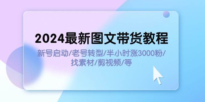 2024最新图文带货教程：新号启动/老号转型/半小时涨3000粉/找素材/剪辑-齐力副业