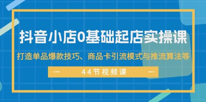 抖音小店0基础起店实操课，打造单品爆款技巧、商品卡引流模式与推流算法等-齐力副业