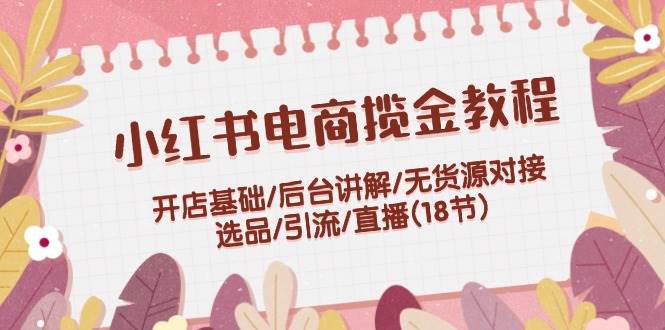 小红书电商揽金教程：开店基础/后台讲解/无货源对接/选品/引流/直播(18节)-齐力副业